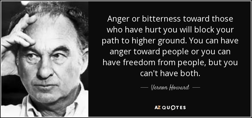 Anger or bitterness toward those who have hurt you will block your path to higher ground. You can have anger toward people or you can have freedom from people, but you can't have both. - Vernon Howard