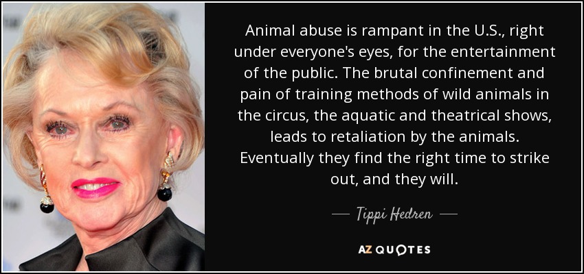 Animal abuse is rampant in the U.S., right under everyone's eyes, for the entertainment of the public. The brutal confinement and pain of training methods of wild animals in the circus, the aquatic and theatrical shows, leads to retaliation by the animals. Eventually they find the right time to strike out, and they will. - Tippi Hedren