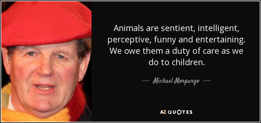Animals are sentient, intelligent, perceptive, funny and entertaining. We owe them a duty of care as we do to children. - Michael Morpurgo