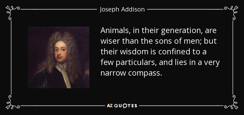 Animals, in their generation, are wiser than the sons of men; but their wisdom is confined to a few particulars, and lies in a very narrow compass. - Joseph Addison