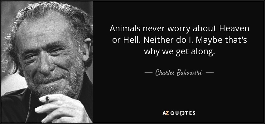 Animals never worry about Heaven or Hell. Neither do I. Maybe that's why we get along. - Charles Bukowski