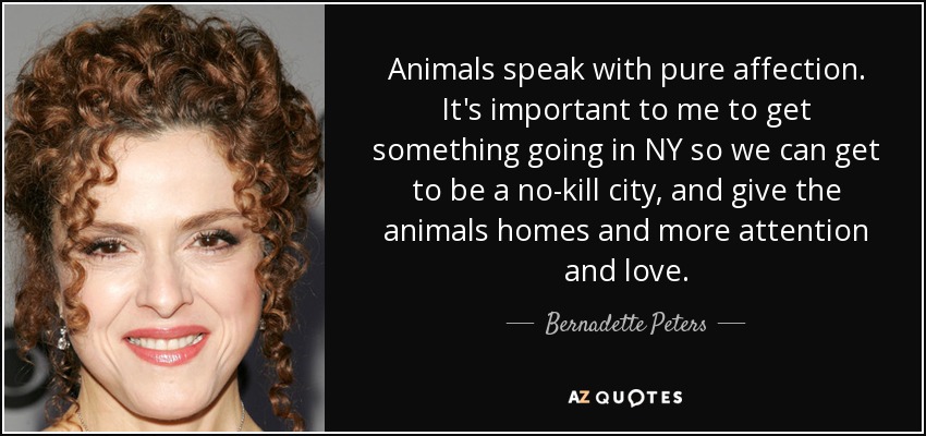 Animals speak with pure affection. It's important to me to get something going in NY so we can get to be a no-kill city, and give the animals homes and more attention and love. - Bernadette Peters