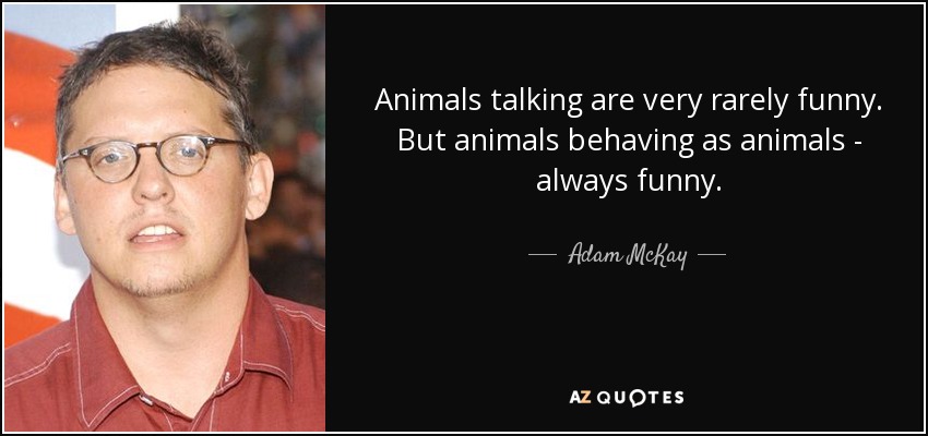 Animals talking are very rarely funny. But animals behaving as animals - always funny. - Adam McKay