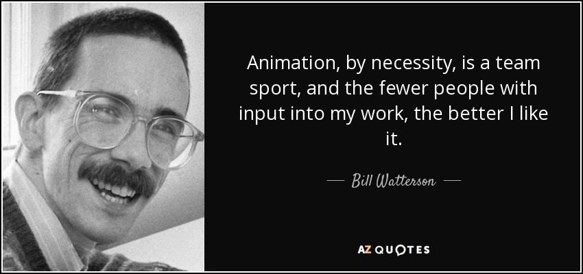 Animation, by necessity, is a team sport, and the fewer people with input into my work, the better I like it. - Bill Watterson