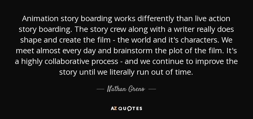 Animation story boarding works differently than live action story boarding. The story crew along with a writer really does shape and create the film - the world and it's characters. We meet almost every day and brainstorm the plot of the film. It's a highly collaborative process - and we continue to improve the story until we literally run out of time. - Nathan Greno