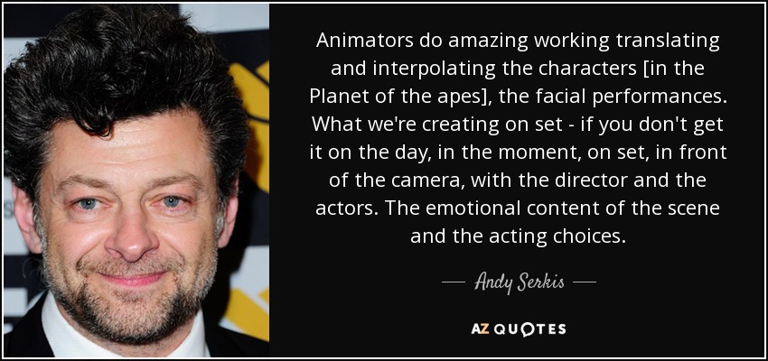 Animators do amazing working translating and interpolating the characters [in the Planet of the apes], the facial performances. What we're creating on set - if you don't get it on the day, in the moment, on set, in front of the camera, with the director and the actors. The emotional content of the scene and the acting choices. - Andy Serkis