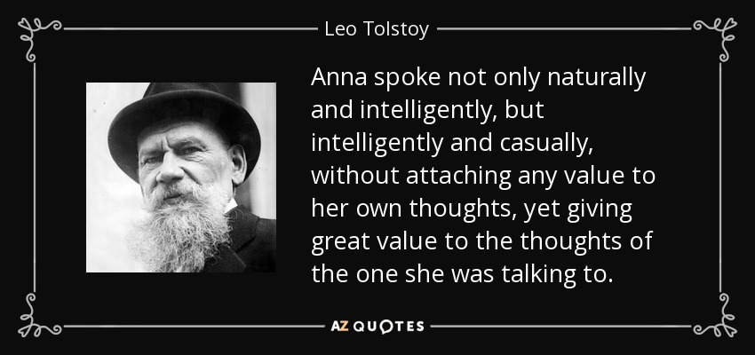 Anna spoke not only naturally and intelligently, but intelligently and casually, without attaching any value to her own thoughts, yet giving great value to the thoughts of the one she was talking to. - Leo Tolstoy