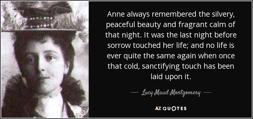 Anne always remembered the silvery, peaceful beauty and fragrant calm of that night. It was the last night before sorrow touched her life; and no life is ever quite the same again when once that cold, sanctifying touch has been laid upon it. - Lucy Maud Montgomery
