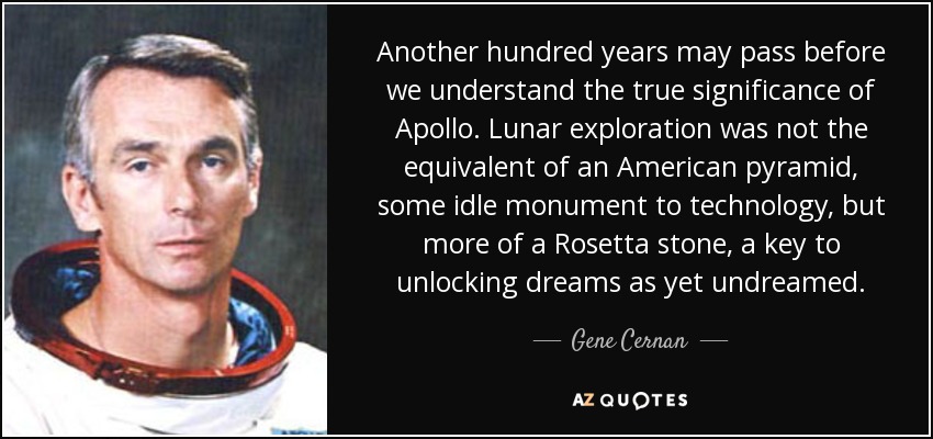 Another hundred years may pass before we understand the true significance of Apollo. Lunar exploration was not the equivalent of an American pyramid, some idle monument to technology, but more of a Rosetta stone, a key to unlocking dreams as yet undreamed. - Gene Cernan