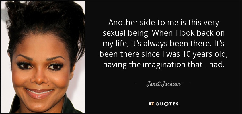 Another side to me is this very sexual being. When I look back on my life, it's always been there. It's been there since I was 10 years old, having the imagination that I had. - Janet Jackson