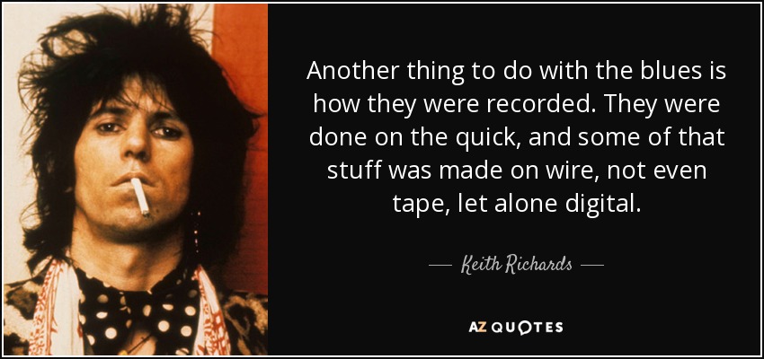 Another thing to do with the blues is how they were recorded. They were done on the quick, and some of that stuff was made on wire, not even tape, let alone digital. - Keith Richards