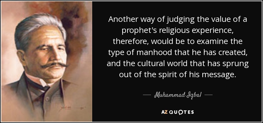 Another way of judging the value of a prophet's religious experience, therefore, would be to examine the type of manhood that he has created, and the cultural world that has sprung out of the spirit of his message. - Muhammad Iqbal