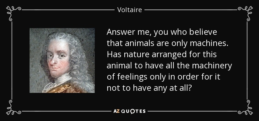 Answer me, you who believe that animals are only machines. Has nature arranged for this animal to have all the machinery of feelings only in order for it not to have any at all? - Voltaire