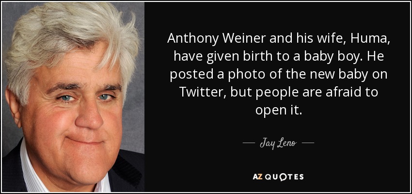 Anthony Weiner and his wife, Huma, have given birth to a baby boy. He posted a photo of the new baby on Twitter, but people are afraid to open it. - Jay Leno
