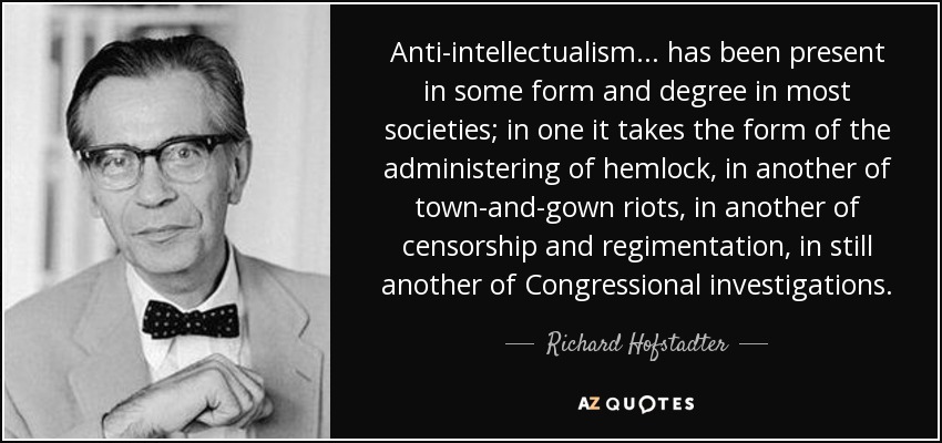 Anti-intellectualism ... has been present in some form and degree in most societies; in one it takes the form of the administering of hemlock, in another of town-and-gown riots, in another of censorship and regimentation, in still another of Congressional investigations. - Richard Hofstadter