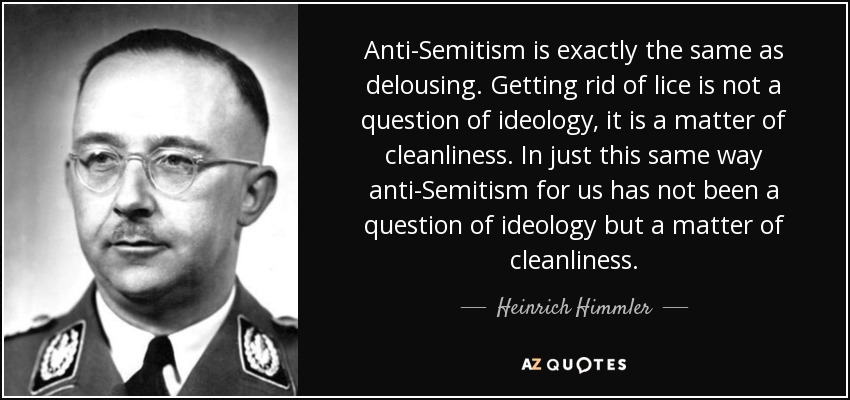 Anti-Semitism is exactly the same as delousing. Getting rid of lice is not a question of ideology, it is a matter of cleanliness. In just this same way anti-Semitism for us has not been a question of ideology but a matter of cleanliness. - Heinrich Himmler