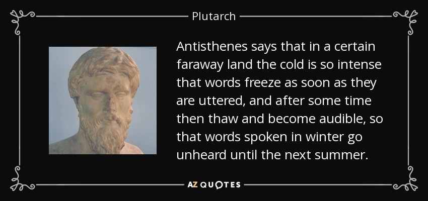 Antisthenes says that in a certain faraway land the cold is so intense that words freeze as soon as they are uttered, and after some time then thaw and become audible, so that words spoken in winter go unheard until the next summer. - Plutarch