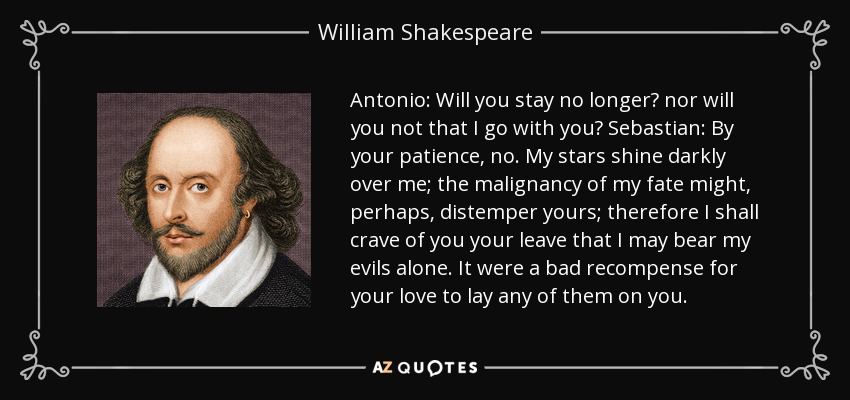 Antonio: Will you stay no longer? nor will you not that I go with you? Sebastian: By your patience, no. My stars shine darkly over me; the malignancy of my fate might, perhaps, distemper yours; therefore I shall crave of you your leave that I may bear my evils alone. It were a bad recompense for your love to lay any of them on you. - William Shakespeare
