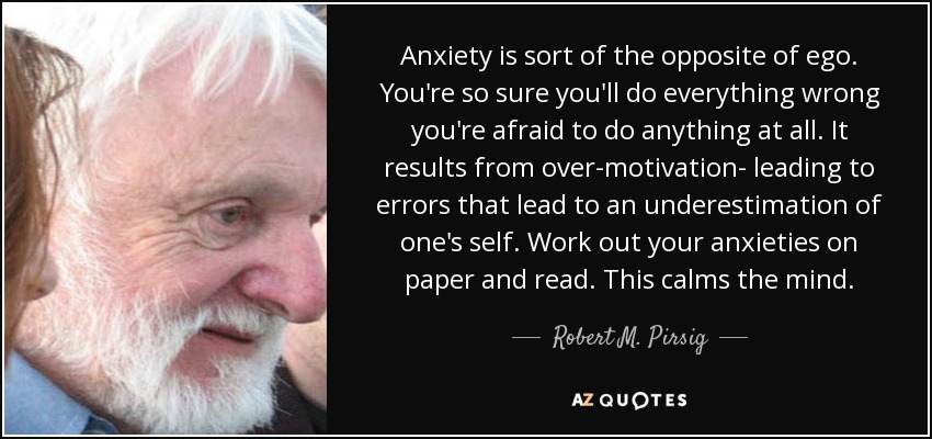 Anxiety is sort of the opposite of ego. You're so sure you'll do everything wrong you're afraid to do anything at all. It results from over-motivation- leading to errors that lead to an underestimation of one's self. Work out your anxieties on paper and read. This calms the mind. - Robert M. Pirsig