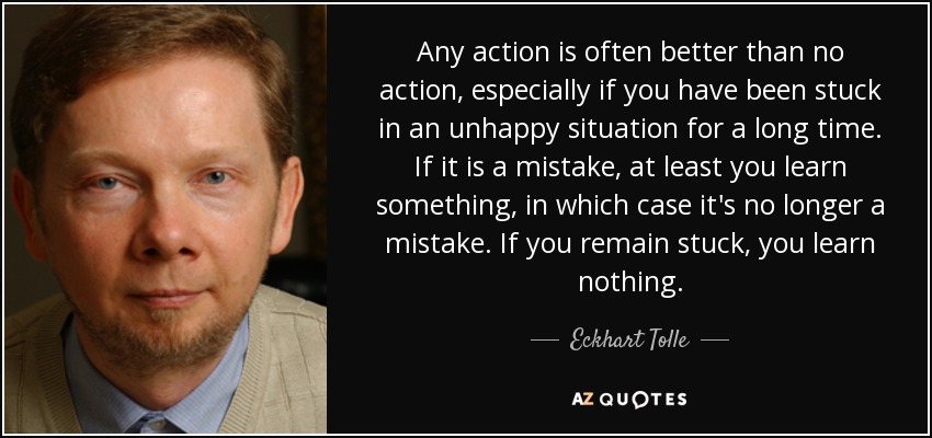 Any action is often better than no action, especially if you have been stuck in an unhappy situation for a long time. If it is a mistake, at least you learn something, in which case it's no longer a mistake. If you remain stuck, you learn nothing. - Eckhart Tolle