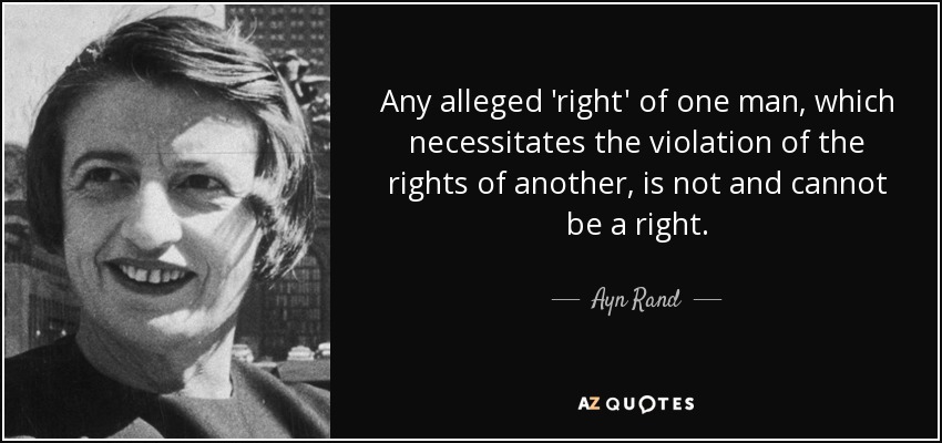 Any alleged 'right' of one man, which necessitates the violation of the rights of another, is not and cannot be a right. - Ayn Rand