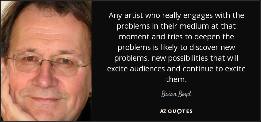 Any artist who really engages with the problems in their medium at that moment and tries to deepen the problems is likely to discover new problems, new possibilities that will excite audiences and continue to excite them. - Brian Boyd