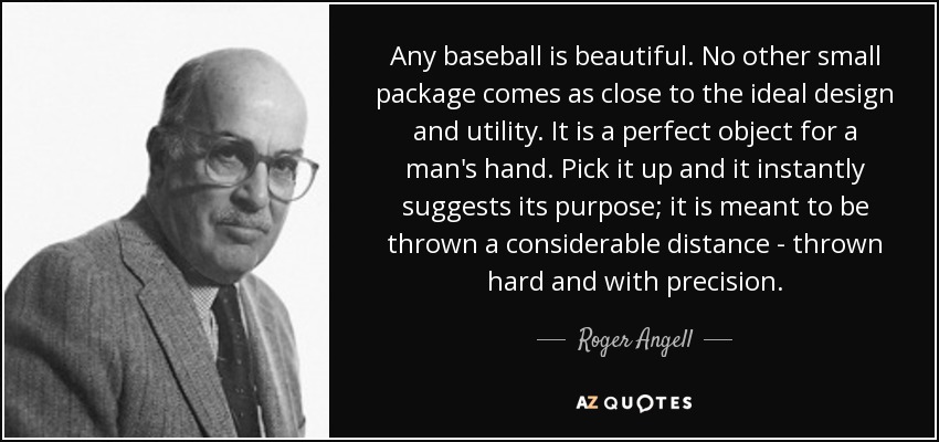 Any baseball is beautiful. No other small package comes as close to the ideal design and utility. It is a perfect object for a man's hand. Pick it up and it instantly suggests its purpose; it is meant to be thrown a considerable distance - thrown hard and with precision. - Roger Angell