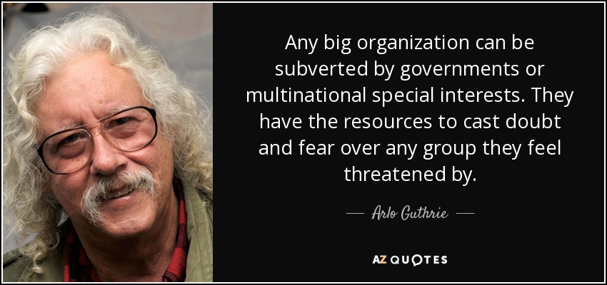 Any big organization can be subverted by governments or multinational special interests. They have the resources to cast doubt and fear over any group they feel threatened by. - Arlo Guthrie