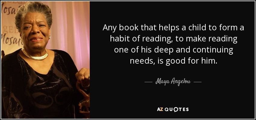 Any book that helps a child to form a habit of reading, to make reading one of his deep and continuing needs, is good for him. - Maya Angelou