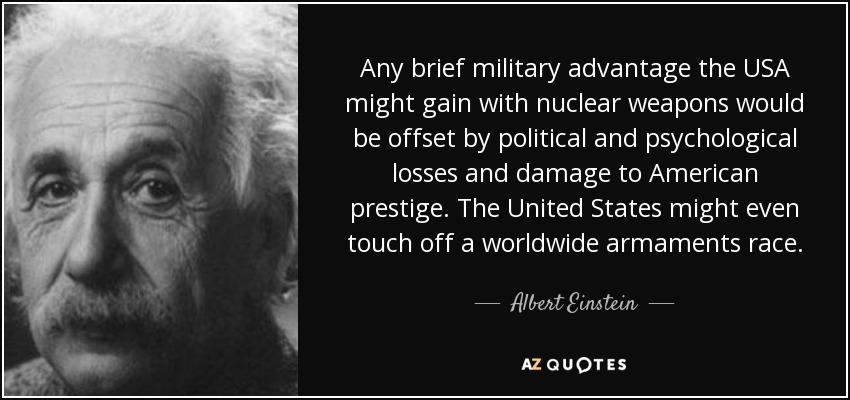 Any brief military advantage the USA might gain with nuclear weapons would be offset by political and psychological losses and damage to American prestige. The United States might even touch off a worldwide armaments race. - Albert Einstein
