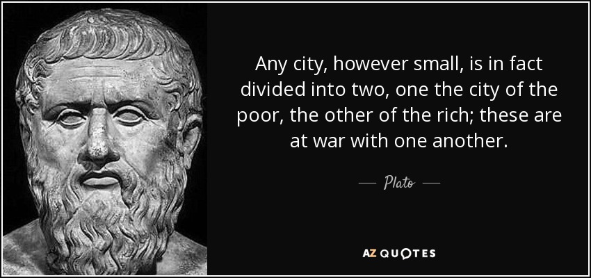 Any city, however small, is in fact divided into two, one the city of the poor, the other of the rich; these are at war with one another. - Plato