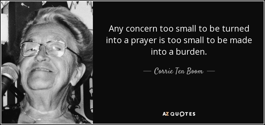 Any concern too small to be turned into a prayer is too small to be made into a burden. - Corrie Ten Boom