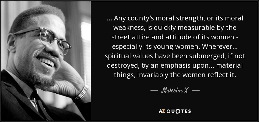 ... Any county's moral strength, or its moral weakness, is quickly measurable by the street attire and attitude of its women - especially its young women. Wherever ... spiritual values have been submerged, if not destroyed, by an emphasis upon ... material things, invariably the women reflect it. - Malcolm X