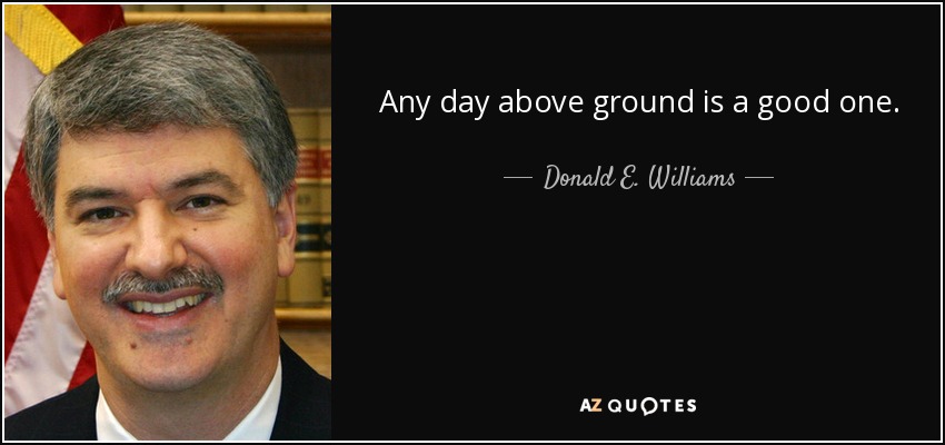 Any day above ground is a good one. - Donald E. Williams, Jr.