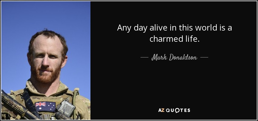 Any day alive in this world is a charmed life. - Mark Donaldson