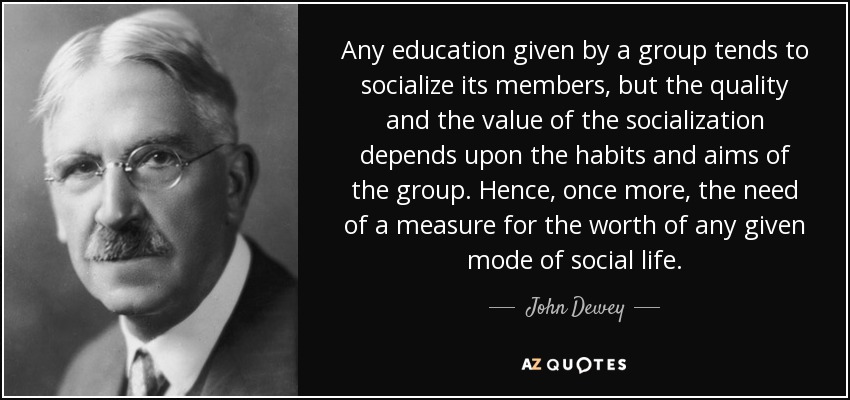 Any education given by a group tends to socialize its members, but the quality and the value of the socialization depends upon the habits and aims of the group. Hence, once more, the need of a measure for the worth of any given mode of social life. - John Dewey