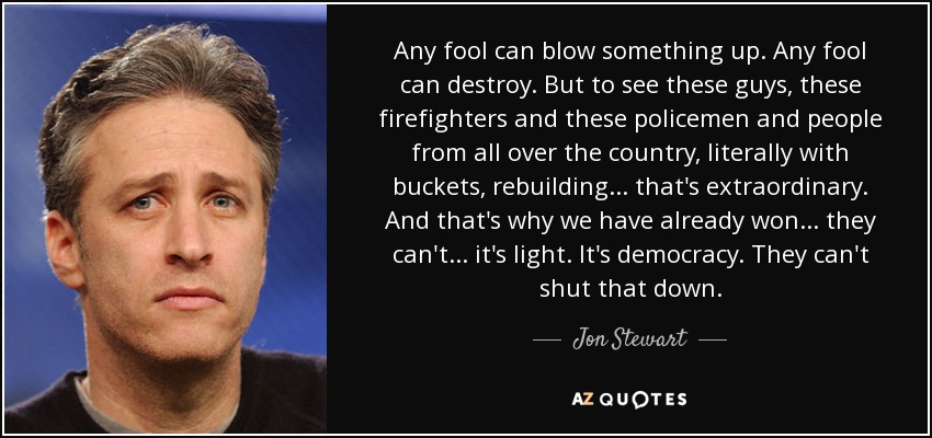 Any fool can blow something up. Any fool can destroy. But to see these guys, these firefighters and these policemen and people from all over the country, literally with buckets, rebuilding... that's extraordinary. And that's why we have already won... they can't... it's light. It's democracy. They can't shut that down. - Jon Stewart