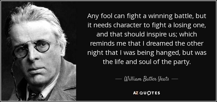 Any fool can fight a winning battle, but it needs character to fight a losing one, and that should inspire us; which reminds me that I dreamed the other night that I was being hanged, but was the life and soul of the party. - William Butler Yeats