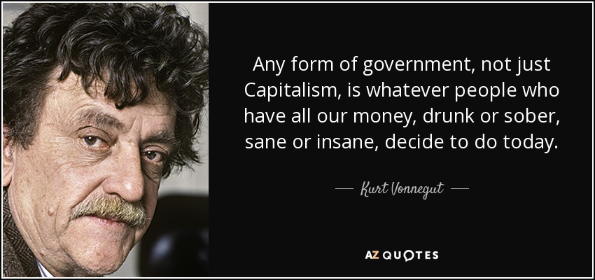 Any form of government, not just Capitalism, is whatever people who have all our money, drunk or sober, sane or insane, decide to do today. - Kurt Vonnegut