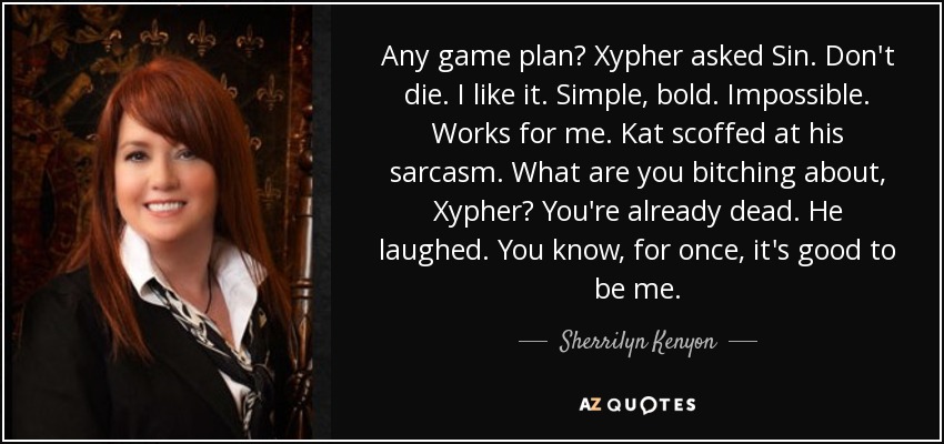 Any game plan? Xypher asked Sin. Don't die. I like it. Simple, bold. Impossible. Works for me. Kat scoffed at his sarcasm. What are you bitching about, Xypher? You're already dead. He laughed. You know, for once, it's good to be me. - Sherrilyn Kenyon