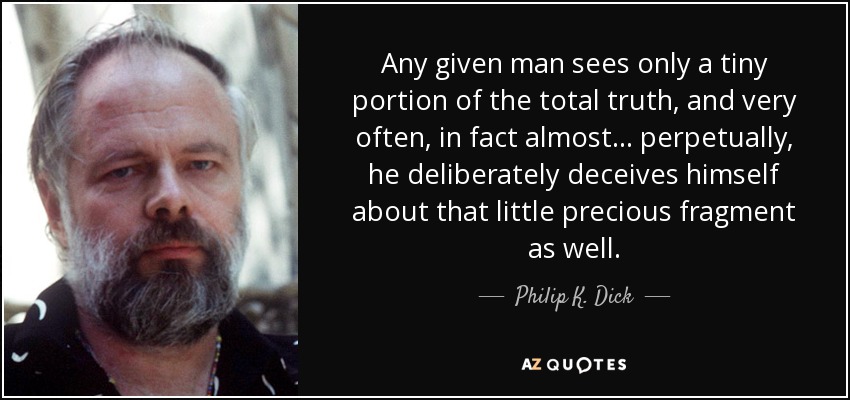 Any given man sees only a tiny portion of the total truth, and very often, in fact almost ... perpetually, he deliberately deceives himself about that little precious fragment as well. - Philip K. Dick