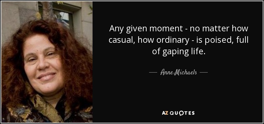 Any given moment - no matter how casual, how ordinary - is poised, full of gaping life. - Anne Michaels