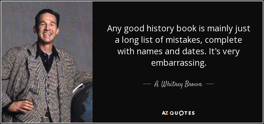 Any good history book is mainly just a long list of mistakes, complete with names and dates. It's very embarrassing. - A. Whitney Brown