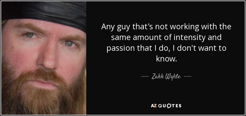 Any guy that's not working with the same amount of intensity and passion that I do, I don't want to know. - Zakk Wylde