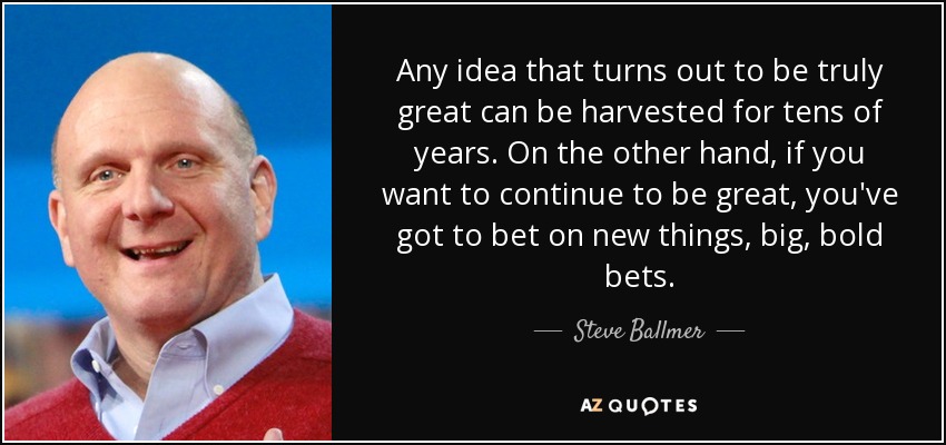 Any idea that turns out to be truly great can be harvested for tens of years. On the other hand, if you want to continue to be great, you've got to bet on new things, big, bold bets. - Steve Ballmer