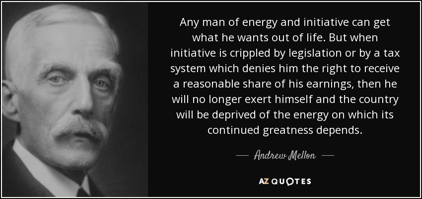 Any man of energy and initiative can get what he wants out of life. But when initiative is crippled by legislation or by a tax system which denies him the right to receive a reasonable share of his earnings, then he will no longer exert himself and the country will be deprived of the energy on which its continued greatness depends. - Andrew Mellon