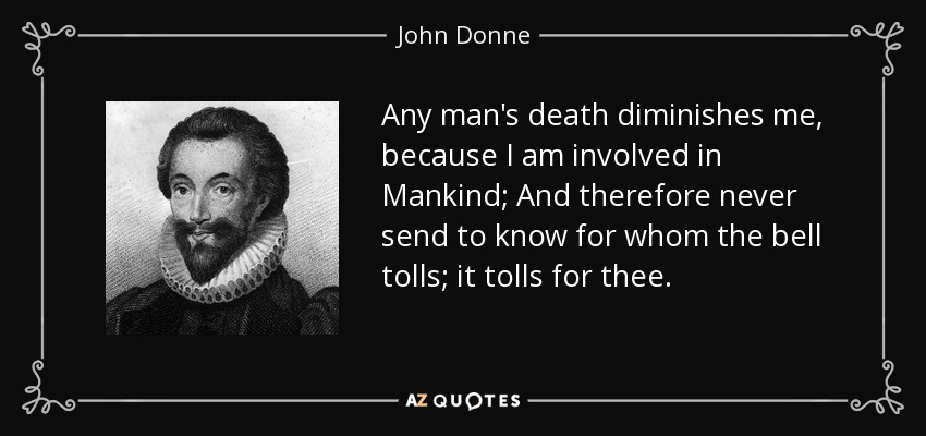Any man's death diminishes me, because I am involved in Mankind; And therefore never send to know for whom the bell tolls; it tolls for thee. - John Donne