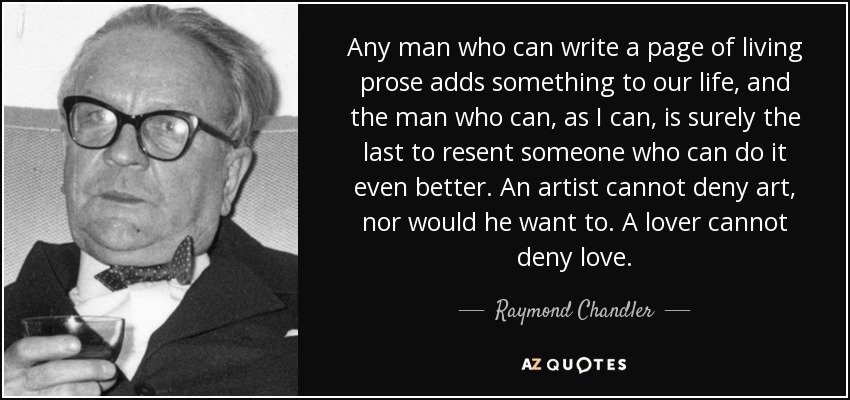 Any man who can write a page of living prose adds something to our life, and the man who can, as I can, is surely the last to resent someone who can do it even better. An artist cannot deny art, nor would he want to. A lover cannot deny love. - Raymond Chandler