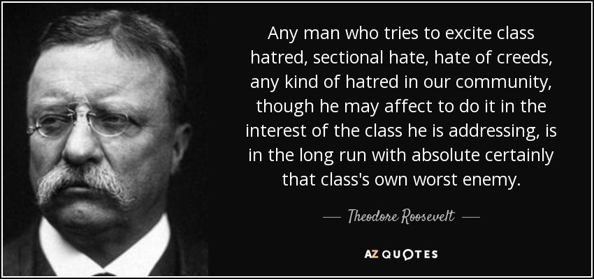 Any man who tries to excite class hatred, sectional hate, hate of creeds, any kind of hatred in our community, though he may affect to do it in the interest of the class he is addressing, is in the long run with absolute certainly that class's own worst enemy. - Theodore Roosevelt