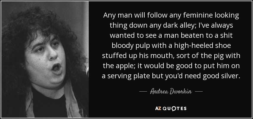 Any man will follow any feminine looking thing down any dark alley; I've always wanted to see a man beaten to a shit bloody pulp with a high-heeled shoe stuffed up his mouth, sort of the pig with the apple; it would be good to put him on a serving plate but you'd need good silver. - Andrea Dworkin